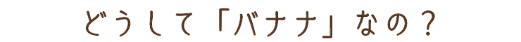 どうしてバナナなの?