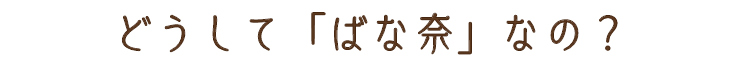 どうしてばな奈なの?