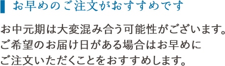 お早めのご注文がおすすめです:お歳暮時期は大変混み合う可能性がございますので、ご希望のお届け日がある場合は、お早めにご注文いただくことをおすすめいたします。